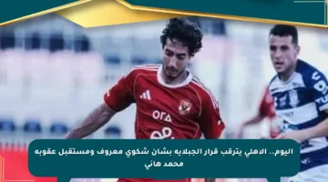 اليوم.. الأهلي يترقب قرار الجبلاية بشأن شكوى معروف ومستقبل عقوبة محمد هاني